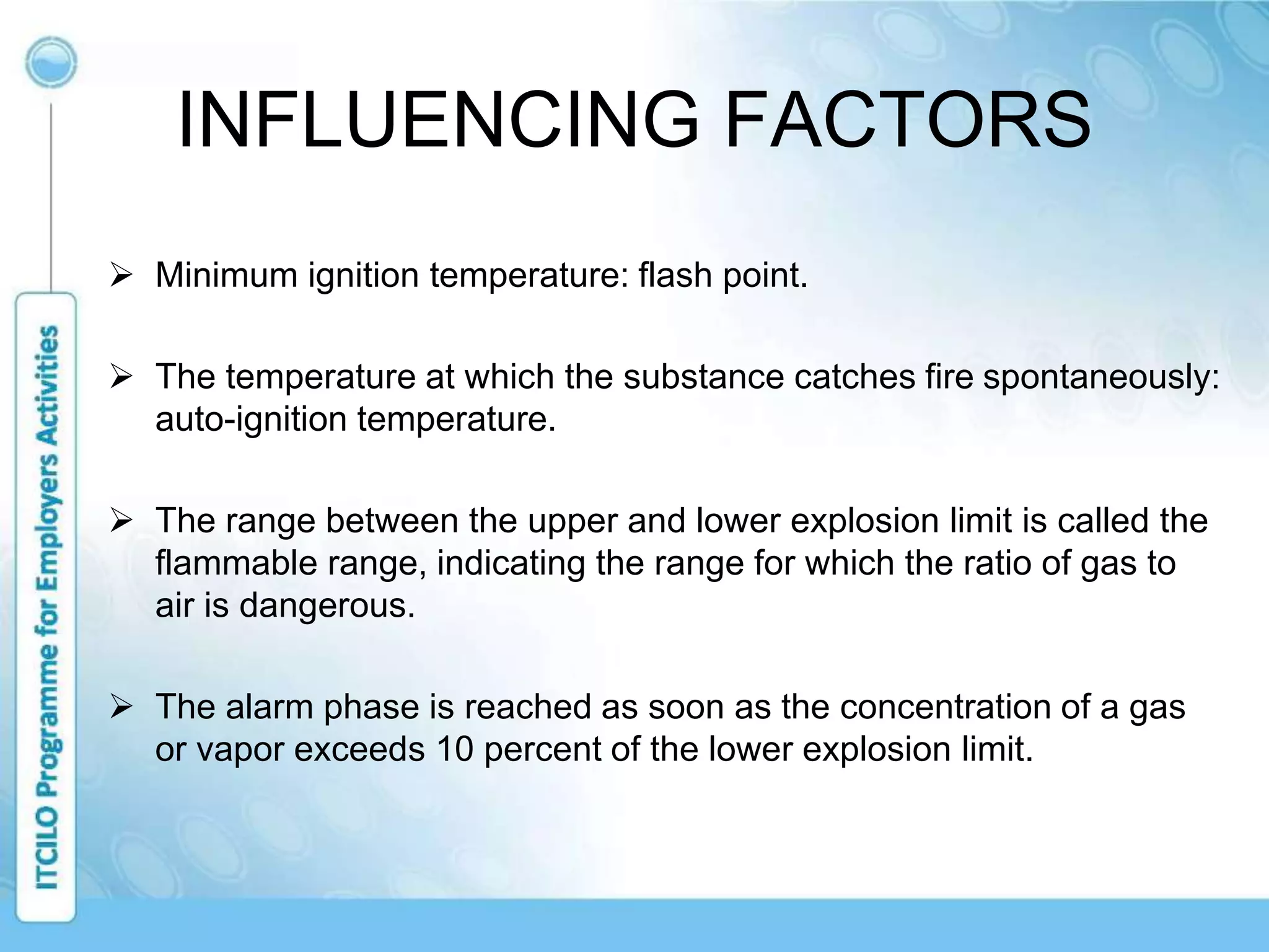INFLUENCING FACTORS
 Minimum ignition temperature: flash point.
 The temperature at which the substance catches fire spontaneously:
auto-ignition temperature.
 The range between the upper and lower explosion limit is called the
flammable range, indicating the range for which the ratio of gas to
air is dangerous.
 The alarm phase is reached as soon as the concentration of a gas
or vapor exceeds 10 percent of the lower explosion limit.
 