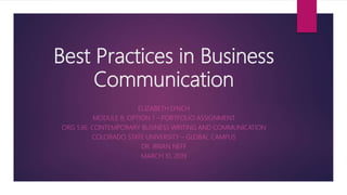 Best Practices in Business
Communication
ELIZABETH LYNCH
MODULE 8: OPTION 1 – PORTFOLIO ASSIGNMENT
ORG 536: CONTEMPORARY BUSINESS WRITING AND COMMUNICATION
COLORADO STATE UNIVERSITY – GLOBAL CAMPUS
DR. BRIAN NEFF
MARCH 10, 2019
 