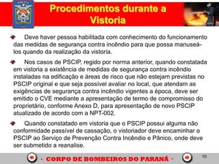 10
Procedimentos durante a
Vistoria
Deve haver pessoa habilitada com conhecimento do funcionamento
das medidas de segurança contra incêndio para que possa manuseá-
los quando da realização da vistoria.
Nos casos de PSCIP, regido por norma anterior, quando constatada
em vistoria a existência de medidas de segurança contra incêndio
instaladas na edificação e áreas de risco que não estejam previstas no
PSCIP original e que seja possível avaliar no local, que atendam as
exigências de segurança contra incêndio vigentes a época, deve ser
emitido o CVE mediante a apresentação de termo de compromisso do
proprietário, conforme Anexo D, para apresentação de novo PSCIP
atualizado de acordo com a NPT-002.
Quando constatado em vistoria que o PSCIP possui alguma não
conformidade passível de cassação, o vistoriador deve encaminhar o
PSCIP ao Serviço de Prevenção Contra Incêndio e Pânico, onde deve
ser submetido a reanalise.
 