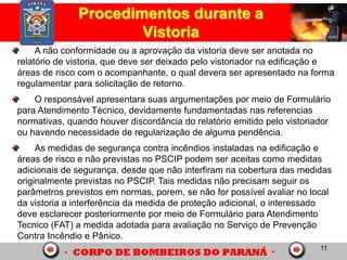 11
A não conformidade ou a aprovação da vistoria deve ser anotada no
relatório de vistoria, que deve ser deixado pelo vistoriador na edificação e
áreas de risco com o acompanhante, o qual devera ser apresentado na forma
regulamentar para solicitação de retorno.
O responsável apresentara suas argumentações por meio de Formulário
para Atendimento Técnico, devidamente fundamentadas nas referencias
normativas, quando houver discordância do relatório emitido pelo vistoriador
ou havendo necessidade de regularização de alguma pendência.
As medidas de segurança contra incêndios instaladas na edificação e
áreas de risco e não previstas no PSCIP podem ser aceitas como medidas
adicionais de segurança, desde que não interfiram na cobertura das medidas
originalmente previstas no PSCIP. Tais medidas não precisam seguir os
parâmetros previstos em normas, porem, se não for possível avaliar no local
da vistoria a interferência da medida de proteção adicional, o interessado
deve esclarecer posteriormente por meio de Formulário para Atendimento
Tecnico (FAT) a medida adotada para avaliação no Serviço de Prevenção
Contra Incêndio e Pânico.
Procedimentos durante a
Vistoria
 