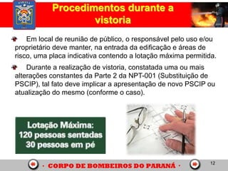 12
Procedimentos durante a
vistoria
Em local de reunião de público, o responsável pelo uso e/ou
proprietário deve manter, na entrada da edificação e áreas de
risco, uma placa indicativa contendo a lotação máxima permitida.
Durante a realização de vistoria, constatada uma ou mais
alterações constantes da Parte 2 da NPT-001 (Substituição de
PSCIP), tal fato deve implicar a apresentação de novo PSCIP ou
atualização do mesmo (conforme o caso).
 