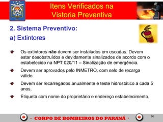 14
2. Sistema Preventivo:
a) Extintores
Os extintores não devem ser instalados em escadas. Devem
estar desobstruídos e devidamente sinalizados de acordo com o
estabelecido na NPT 020/11 – Sinalização de emergência.
Devem ser aprovados pelo INMETRO, com selo de recarga
válido.
Devem ser recarregados anualmente e teste hidrostático a cada 5
anos.
Etiqueta com nome do proprietário e endereço estabelecimento.
Itens Verificados na
Vistoria Preventiva
 