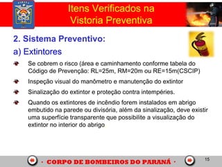 15
2. Sistema Preventivo:
a) Extintores
Se cobrem o risco (área e caminhamento conforme tabela do
Código de Prevenção: RL=25m, RM=20m ou RE=15m(CSCIP)
Inspeção visual do manômetro e manutenção do extintor
Sinalização do extintor e proteção contra intempéries.
Quando os extintores de incêndio forem instalados em abrigo
embutido na parede ou divisória, além da sinalização, deve existir
uma superfície transparente que possibilite a visualização do
extintor no interior do abrigo.
Itens Verificados na
Vistoria Preventiva
 