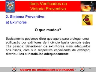16
2. Sistema Preventivo:
a) Extintores
O que mudou?
Basicamente podemos dizer que agora para proteger uma
edificação por extintores de incêndio basta cumprir estes
três passos: Selecionar os extintores mais adequados
aos riscos, com sua respectiva capacidade de extinção;
distribuí-los e instalá-los adequadamente.
Itens Verificados na
Vistoria Preventiva
 