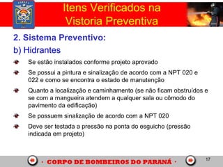 17
2. Sistema Preventivo:
b) Hidrantes
Se estão instalados conforme projeto aprovado
Se possui a pintura e sinalização de acordo com a NPT 020 e
022 e como se encontra o estado de manutenção
Quanto a localização e caminhamento (se não ficam obstruídos e
se com a mangueira atendem a qualquer sala ou cômodo do
pavimento da edificação)
Se possuem sinalização de acordo com a NPT 020
Deve ser testada a pressão na ponta do esguicho (pressão
indicada em projeto)
Itens Verificados na
Vistoria Preventiva
 