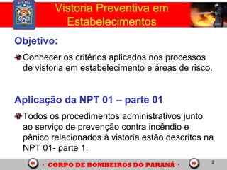 2
Vistoria Preventiva em
Estabelecimentos
Objetivo:
Conhecer os critérios aplicados nos processos
de vistoria em estabelecimento e áreas de risco.
Aplicação da NPT 01 – parte 01
Todos os procedimentos administrativos junto
ao serviço de prevenção contra incêndio e
pânico relacionados à vistoria estão descritos na
NPT 01- parte 1.
 