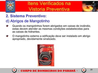 20
2. Sistema Preventivo:
d) Abrigos de Mangotinho
Quando os mangotinhos forem abrigados em caixas de incêndio,
estas devem atender as mesmas condições estabelecidas para
as caixas de hidrantes.
O mangotinho externo a edificação deve ser instalado em abrigo
apropriado, devidamente sinalizado.
Itens Verificados na
Vistoria Preventiva
 