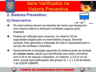 21
2. Sistema Preventivo:
e) Reservatórios
Os reservatórios devem ser dotados de meios que assegurem
uma reserva efetiva e ofereçam condições seguras para
inspeção.
Poderá ser utilizada para consumo, no máximo 2/3 da
capacidade exigida para os reservatórios d'agua, devendo
contudo, ficar garantida a utilização de toda a capacidade para o
serviço de combate a incendios.
Opcionalmente a tubulação aparente do sistema pode ser pintada
em outras cores, desde que identificada com anéis vermelhos
com 0,20 m de largura e dispostos, no máximo, a 3,0 m um do
outro, exceto para edificações dos grupos G, I, J, L e M da tabela
1 do CSCIP-CBMPR.
Itens Verificados na
Vistoria Preventiva
 