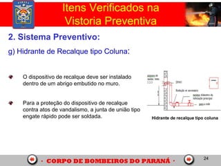 24
2. Sistema Preventivo:
g) Hidrante de Recalque tipo Coluna:
O dispositivo de recalque deve ser instalado
dentro de um abrigo embutido no muro.
Para a proteção do dispositivo de recalque
contra atos de vandalismo, a junta de união tipo
engate rápido pode ser soldada.
Itens Verificados na
Vistoria Preventiva
Hidrante de recalque tipo coluna
 