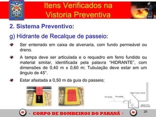25
2. Sistema Preventivo:
g) Hidrante de Recalque de passeio:
Ser enterrado em caixa de alvenaria, com fundo permeável ou
dreno.
A tampa deve ser articulada e o requadro em ferro fundido ou
material similar, identificada pela palavra “HIDRANTE”, com
dimensões de 0,40 m x 0,60 m; Tubulação deve estar em um
ângulo de 45°.
Estar afastada a 0,50 m da guia do passeio;
Itens Verificados na
Vistoria Preventiva
 