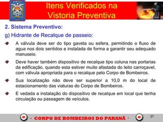 27
2. Sistema Preventivo:
g) Hidrante de Recalque de passeio:
A válvula deve ser do tipo gaveta ou esfera, permitindo o fluxo de
agua nos dois sentidos e instalada de forma a garantir seu adequado
manuseio.
Deve haver também dispositivo de recalque tipo coluna nas portarias
da edificação, quando esta estiver muito afastada do leito carroçavel,
com válvula apropriada para o recalque pelo Corpo de Bombeiros.
Sua localização não deve ser superior a 10,0 m do local de
estacionamento das viaturas do Corpo de Bombeiros.
E vedada a instalação do dispositivo de recalque em local que tenha
circulação ou passagem de veículos.
Itens Verificados na
Vistoria Preventiva
 