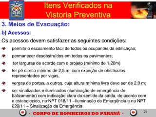 29
3. Meios de Evacuação:
b) Acessos:
Os acessos devem satisfazer as seguintes condições:
permitir o escoamento fácil de todos os ocupantes da edificação;
permanecer desobstruídos em todos os pavimentos;
ter larguras de acordo com o projeto (mínimo de 1,20m)
ter pé direito mínimo de 2,5 m, com exceção de obstáculos
representados por vigas,
vergas de portas, e outros, cuja altura mínima livre deve ser de 2,0 m;
ser sinalizados e iluminados (iluminação de emergência de
balizamento) com indicação clara do sentido da saída, de acordo com
o estabelecido, na NPT 018/11 –Iluminação de Emergência e na NPT
020/11 – Sinalização de Emergência.
Itens Verificados na
Vistoria Preventiva
 