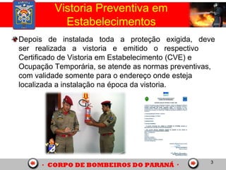 3
Depois de instalada toda a proteção exigida, deve
ser realizada a vistoria e emitido o respectivo
Certificado de Vistoria em Estabelecimento (CVE) e
Ocupação Temporária, se atende as normas preventivas,
com validade somente para o endereço onde esteja
localizada a instalação na época da vistoria.
Vistoria Preventiva em
Estabelecimentos
 