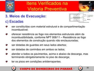 30
3. Meios de Evacuação:
c) Escadas
ser constituídas com material estrutural e de compartimentação
incombustível;
oferecer resistência ao fogo nos elementos estruturais além da
incombustibilidade, conforme NPT 008/11 – Resistência ao fogo
dos elementos de construção quando não enclausuradas;
ser dotadas de guardas em seus lados abertos;
ser dotadas de corrimãos em ambos os lados;
atender a todos os pavimentos, acima e abaixo da descarga, mas
terminando obrigatoriamente no piso de descarga;
ter os pisos em condições antiderrapantes.
Itens Verificados na
Vistoria Preventiva
 