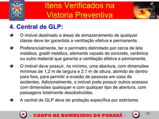 31
4. Central de GLP:
O imóvel destinado a áreas de armazenamento de qualquer
classe deve ter garantida a ventilação efetiva e permanente.
Preferencialmente, ter o perímetro delimitado por cerca de tela
metálica, gradil metálico, elemento vazado de concreto, cerâmica
ou outro material que garanta a ventilação efetiva e permanente.
O imóvel deve possuir, no mínimo, uma abertura, com dimensões
mínimas de 1,2 m de largura e 2,1 m de altura, abrindo de dentro
para fora, para permitir a evasão de pessoas em caso de
acidentes. Adicionalmente, o imóvel pode possuir outros acessos
com dimensões quaisquer e com qualquer tipo de abertura, com
passagens totalmente desobstruídas.
A central de GLP deve ter proteção específica por extintores
Itens Verificados na
Vistoria Preventiva
 