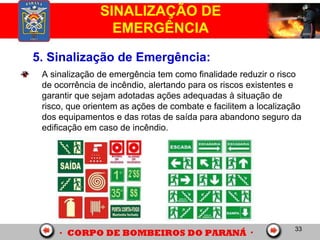 33
SINALIZAÇÃO DE
EMERGÊNCIA
5. Sinalização de Emergência:
A sinalização de emergência tem como finalidade reduzir o risco
de ocorrência de incêndio, alertando para os riscos existentes e
garantir que sejam adotadas ações adequadas à situação de
risco, que orientem as ações de combate e facilitem a localização
dos equipamentos e das rotas de saída para abandono seguro da
edificação em caso de incêndio.
 