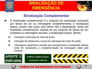 36
SINALIZAÇÃO DE
EMERGÊNCIA
Sinalização Complementar
A sinalização complementar é o conjunto de sinalização composto
por faixas de cor ou mensagens complementares à sinalização
básica, porém, das quais esta última não é dependente, tendo por
finalidade complementar, através de um conjunto de faixas de cor,
símbolos ou mensagens escritas, a sinalização básica. Sendo:
indicação continuada de rotas de saída;
indicação de obstáculos e riscos de utilização das rotas de saída;
mensagens específicas escritas que acompanham a sinalização básica,
onde for necessária a complementação da mensagem dada pelo
símbolo.
 