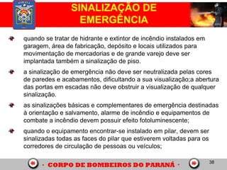 38
SINALIZAÇÃO DE
EMERGÊNCIA
quando se tratar de hidrante e extintor de incêndio instalados em
garagem, área de fabricação, depósito e locais utilizados para
movimentação de mercadorias e de grande varejo deve ser
implantada também a sinalização de piso.
a sinalização de emergência não deve ser neutralizada pelas cores
de paredes e acabamentos, dificultando a sua visualização;a abertura
das portas em escadas não deve obstruir a visualização de qualquer
sinalização.
as sinalizações básicas e complementares de emergência destinadas
à orientação e salvamento, alarme de incêndio e equipamentos de
combate a incêndio devem possuir efeito fotoluminescente;
quando o equipamento encontrar-se instalado em pilar, devem ser
sinalizadas todas as faces do pilar que estiverem voltadas para os
corredores de circulação de pessoas ou veículos;
 