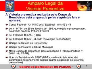4
Amparo Legal da
Vistoria Preventiva
A Vistoria preventiva realizada pelo Corpo de
Bombeiros está amparada pelas seguintes leis e
normas:
Const. Federal - Art 144/Const. Estadual - Arts 46 e 48
Lei n° 9.784, de 29 de Janeiro de 1999, que regula o processo adm.
no âmbito da Adm. Pública Federal
Lei Estadual 16.575 - (LOB)
Lei Estadual 16.567 – (Lei de Prevenção de Incêndios)
Código de Defesa do Consumidor
Código de Posturas e Obras Municipal
Novo Código de Segurança Contra Incêndio e Pânico (Portaria n°
002/11 do CBPR)
Normas Brasileiras da ABNT (NBR’s – não são leis, mas são
parâmetros nacionalmente aceitos quanto exigências de sistemas
preventivos)
 