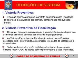 5
DEFINIÇÕES DE VISTORIA
1. Vistoria Preventiva:
2. Vistoria Preventiva de Fiscalização
De caráter acessório, para constatar a manutenção das condições face
as normas atinentes, podendo ser efetuada a qualquer tempo.
As Vistorias Preventivas de Fiscalização reúnem as verificações
solicitadas pelo Poder Publico, as operações integradas de fiscalização, e
as denúncias.
Todos os documentos serão emitidos eletronicamente através do
Sistema PREVFOGO de acordo com o tipo de vistoria e suas finalidades.
Face as normas atinentes, constata condições para finalidade
de exercício de atividade econômica, comportando renovações
anuais.
 