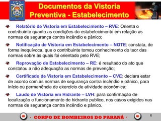 6
Documentos da Vistoria
Preventiva - Estabelecimento
Relatório de Vistoria em Estabelecimento – RVE: Orienta o
contribuinte quanto as condições do estabelecimento em relação as
normas de segurança contra incêndio e pânico;
Notificação de Vistoria em Estabelecimento – NOTE: constata, de
forma inequívoca, que o contribuinte tomou conhecimento do teor das
normas sobre as quais foi orientado pelo RVE;
Reprovação de Estabelecimento – RE: é resultado do ato que
constatou a não adequação as normas de prevenção;
Certificado de Vistoria em Estabelecimento – CVE: declara estar
de acordo com as normas de segurança contra incêndio e pânico, para
início ou permanência de exercício de atividade econômica;
Laudo de Vistoria em Hidrante – LVH: para confirmação de
localização e funcionamento de hidrante publico, nos casos exigidos nas
normas de segurança contra incêndio e pânico.
 