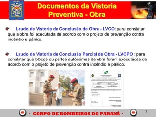 7
Documentos da Vistoria
Preventiva - Obra
Laudo de Vistoria de Conclusão de Obra - LVCO: para constatar
que a obra foi executada de acordo com o projeto de prevenção contra
incêndio e pânico;
Laudo de Vistoria de Conclusão Parcial de Obra - LVCPO : para
constatar que blocos ou partes autônomas da obra foram executadas de
acordo com o projeto de prevenção contra incêndio e pânico.
 