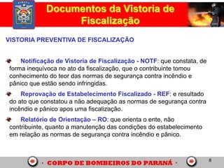 8
Documentos da Vistoria de
Fiscalização
VISTORIA PREVENTIVA DE FISCALIZAÇÃO
Notificação de Vistoria de Fiscalização - NOTF: que constata, de
forma inequívoca no ato da fiscalização, que o contribuinte tomou
conhecimento do teor das normas de segurança contra incêndio e
pânico que estão sendo infringidas.
Reprovação de Estabelecimento Fiscalizado - REF: e resultado
do ato que constatou a não adequação as normas de segurança contra
incêndio e pânico apos uma fiscalização.
Relatório de Orientação – RO: que orienta o ente, não
contribuinte, quanto a manutenção das condições do estabelecimento
em relação as normas de segurança contra incêndio e pânico.
 