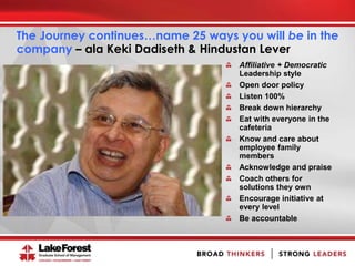 The Journey continues…name 25 ways you will be in the
company – ala Keki Dadiseth & Hindustan Lever
Affiliative + Democratic
Leadership style
Open door policy
Listen 100%
Break down hierarchy
Eat with everyone in the
cafeteria
Know and care about
employee family
members
Acknowledge and praise
Coach others for
solutions they own
Encourage initiative at
every level
Be accountable
 