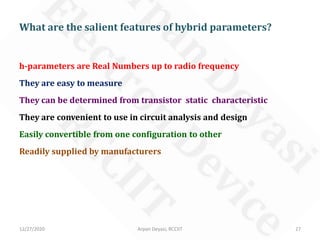 12/27/2020 Arpan Deyasi, RCCIIT 27
h-parameters are Real Numbers up to radio frequency
They are easy to measure
They can be determined from transistor static characteristic
They are convenient to use in circuit analysis and design
Easily convertible from one configuration to other
Readily supplied by manufacturers
What are the salient features of hybrid parameters?
 