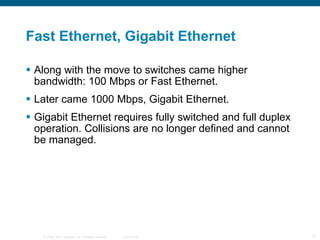 Fast Ethernet, Gigabit Ethernet Along with the move to switches came higher bandwidth: 100 Mbps or Fast Ethernet. Later came 1000 Mbps, Gigabit Ethernet.  Gigabit Ethernet requires fully switched and full duplex operation. Collisions are no longer defined and cannot be managed. 