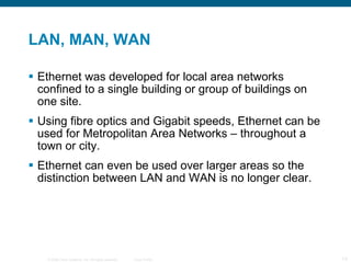 LAN, MAN, WAN Ethernet was developed for local area networks confined to a single building or group of buildings on one site. Using fibre optics and Gigabit speeds, Ethernet can be used for Metropolitan Area Networks – throughout a town or city. Ethernet can even be used over larger areas so the distinction between LAN and WAN is no longer clear. 