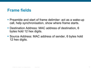 Frame fields Preamble and start of frame delimiter: act as a wake-up call, help synchronisation, show where frame starts. Destination Address: MAC address of destination, 6 bytes hold 12 hex digits. Source Address: MAC address of sender, 6 bytes hold 12 hex digits. 