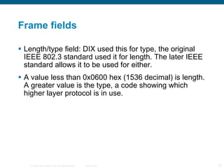 Frame fields Length/type field: DIX used this for type, the original IEEE 802.3 standard used it for length. The later IEEE standard allows it to be used for either. A value less than 0x0600 hex (1536 decimal) is length. A greater value is the type, a code showing which higher layer protocol is in use. 