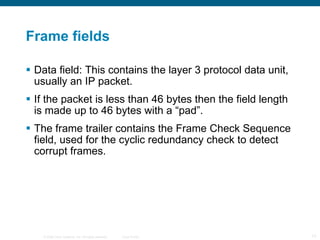 Frame fields Data field: This contains the layer 3 protocol data unit, usually an IP packet. If the packet is less than 46 bytes then the field length is made up to 46 bytes with a “pad”. The frame trailer contains the Frame Check Sequence field, used for the cyclic redundancy check to detect corrupt frames. 