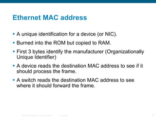 Ethernet MAC address A unique identification for a device (or NIC). Burned into the ROM but copied to RAM. First 3 bytes identify the manufacturer (Organizationally Unique Identifier) A device reads the destination MAC address to see if it should process the frame. A switch reads the destination MAC address to see where it should forward the frame. 