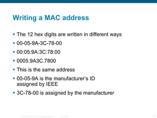 Writing a MAC address The 12 hex digits are written in different ways 00-05-9A-3C-78-00 00:05:9A:3C:78:00 0005.9A3C.7800 This is the same address 00-05-9A is the manufacturer’s ID assigned by IEEE 3C-78-00 is assigned by the manufacturer 