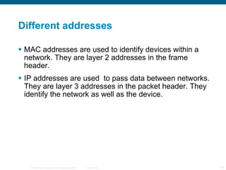 Different addresses MAC addresses are used to identify devices within a network. They are layer 2 addresses in the frame header. IP addresses are used  to pass data between networks. They are layer 3 addresses in the packet header. They identify the network as well as the device. 