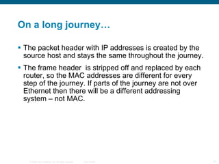 On a long journey… The packet header with IP addresses is created by the source host and stays the same throughout the journey. The frame header  is stripped off and replaced by each router, so the MAC addresses are different for every step of the journey. If parts of the journey are not over Ethernet then there will be a different addressing system – not MAC. 