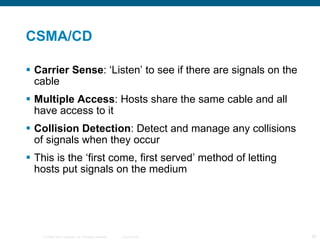 CSMA/CD Carrier Sense : ‘Listen’ to see if there are signals on the cable Multiple Access : Hosts share the same cable and all have access to it Collision Detection : Detect and manage any collisions of signals when they occur This is the ‘first come, first served’ method of letting hosts put signals on the medium 