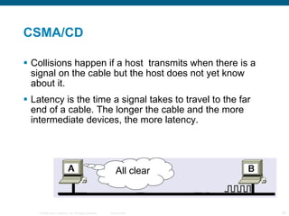 CSMA/CD Collisions happen if a host  transmits when there is a signal on the cable but the host does not yet know about it. Latency is the time a signal takes to travel to the far end of a cable. The longer the cable and the more intermediate devices, the more latency. All clear 