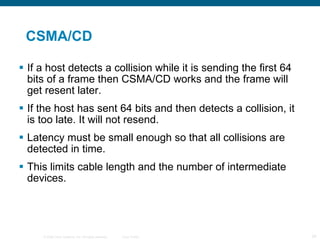 CSMA/CD If a host detects a collision while it is sending the first 64 bits of a frame then CSMA/CD works and the frame will get resent later. If the host has sent 64 bits and then detects a collision, it is too late. It will not resend. Latency must be small enough so that all collisions are detected in time. This limits cable length and the number of intermediate devices. 