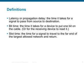 Definitions Latency or propagation delay: the time it takes for a signal to pass from source to destination. Bit time: the time it takes for a device to put one bit on the cable. (Or for the receiving device to read it.) Slot time: the time for a signal to travel to the far end of the largest allowed network and return. 