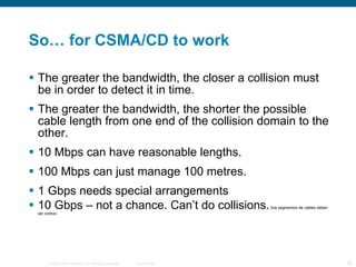 So… for CSMA/CD to work The greater the bandwidth, the closer a collision must be in order to detect it in time. The greater the bandwidth, the shorter the possible cable length from one end of the collision domain to the other. 10 Mbps can have reasonable lengths. 100 Mbps can just manage 100 metres. 1 Gbps needs special arrangements 10 Gbps – not a chance. Can’t do collisions.  (los segmentos de cables deben ser cortos) 