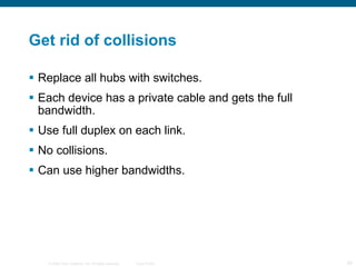 Get rid of collisions Replace all hubs with switches. Each device has a private cable and gets the full bandwidth. Use full duplex on each link. No collisions. Can use higher bandwidths. 