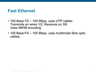 Fast Ethernet 100 Base-TX – 100 Mbps, uses UTP cables Transmits on wires 1/2, Receives on 3/6 Uses 4B/5B encoding 100 Base-FX – 100 Mbps, uses multimode fibre optic cables. 