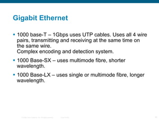 Gigabit Ethernet 1000 base-T – 1Gbps uses UTP cables. Uses all 4 wire pairs, transmitting and receiving at the same time on the same wire. Complex encoding and detection system. 1000 Base-SX – uses multimode fibre, shorter wavelength. 1000 Base-LX – uses single or multimode fibre, longer wavelength. 