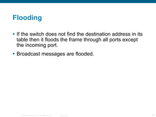Flooding If the switch does not find the destination address in its table then it floods the frame through all ports except the incoming port. Broadcast messages are flooded. 