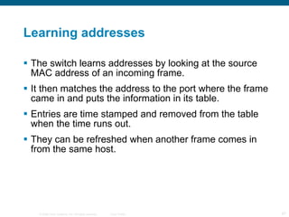 Learning addresses The switch learns addresses by looking at the source MAC address of an incoming frame. It then matches the address to the port where the frame came in and puts the information in its table. Entries are time stamped and removed from the table when the time runs out. They can be refreshed when another frame comes in from the same host. 