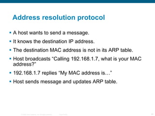 Address resolution protocol A host wants to send a message. It knows the destination IP address. The destination MAC address is not in its ARP table. Host broadcasts “Calling 192.168.1.7, what is your MAC address?” 192.168.1.7 replies “My MAC address is…” Host sends message and updates ARP table. 