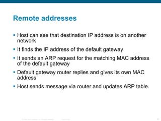 Remote addresses Host can see that destination IP address is on another network It finds the IP address of the default gateway It sends an ARP request for the matching MAC address of the default gateway Default gateway router replies and gives its own MAC address Host sends message via router and updates ARP table. 
